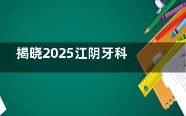 揭晓2025江阴牙科收费标准表：内含种植牙|正畸|补牙|全瓷|拔牙|儿牙收费一览！
